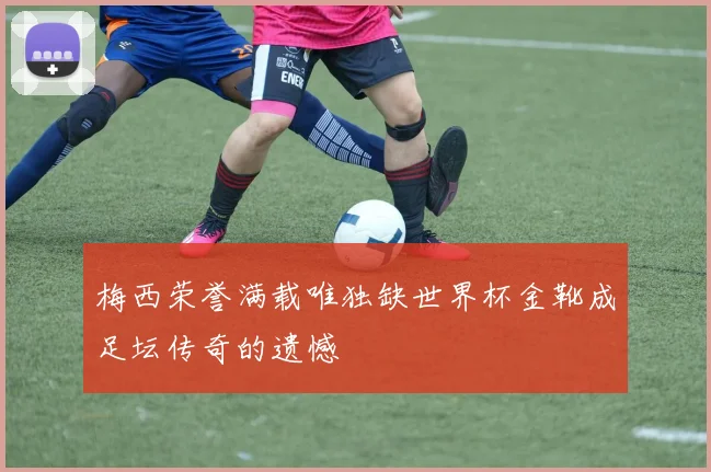 梅西荣誉满载唯独缺世界杯金靴成足坛传奇的遗憾