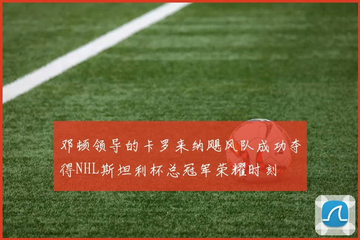 邓顿领导的卡罗来纳飓风队成功夺得NHL斯坦利杯总冠军荣耀时刻