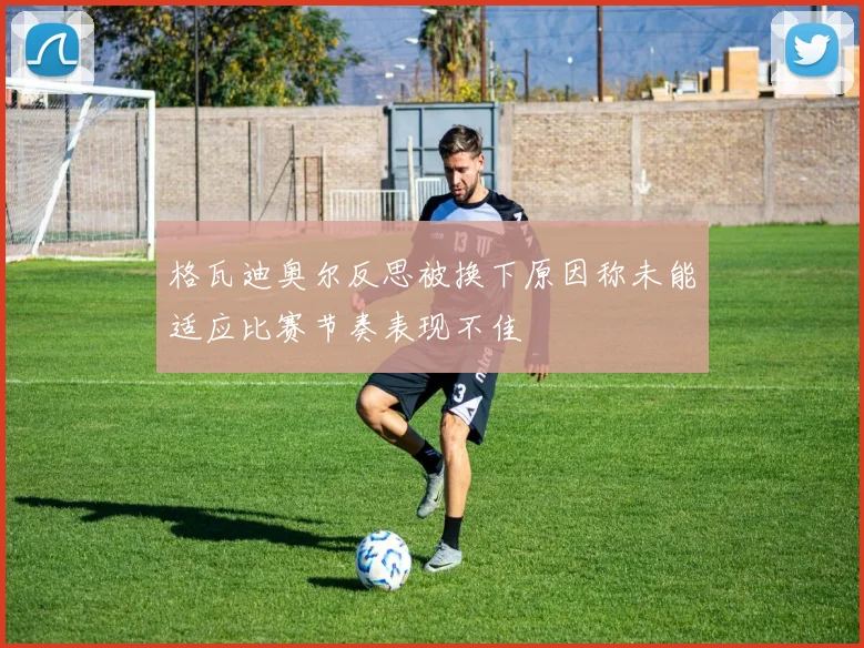 格瓦迪奥尔反思被换下原因称未能适应比赛节奏表现不佳