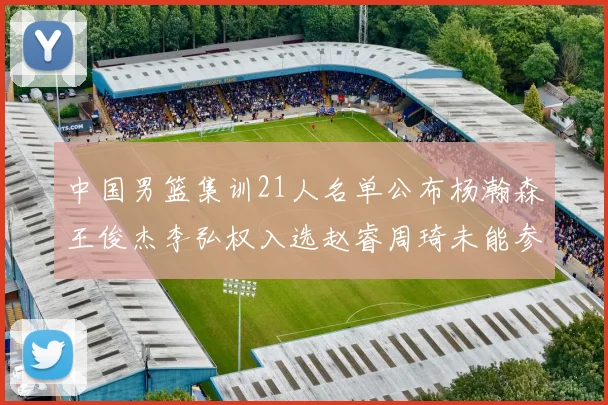 中国男篮集训21人名单公布杨瀚森王俊杰李弘权入选赵睿周琦未能参加