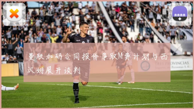 曼联加码合同报价争取M费计划与西汉姆展开谈判