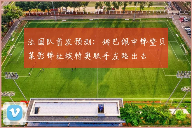 法国队首发预测：姆巴佩中锋登贝莱影锋杜埃特奥联手左路出击