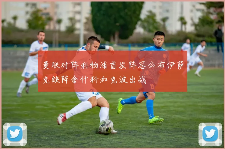 曼联对阵利物浦首发阵容公布伊萨克缺阵舍什科加克波出战