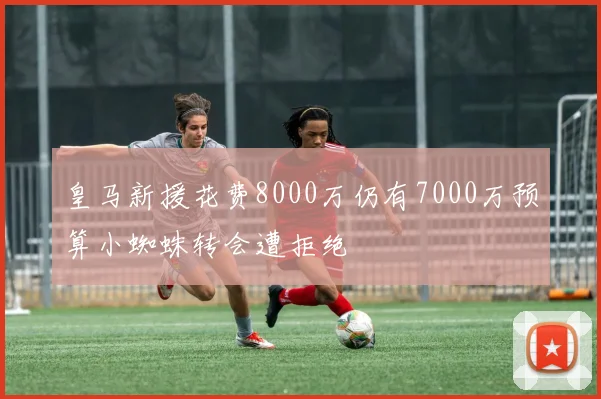皇马新援花费8000万仍有7000万预算小蜘蛛转会遭拒绝