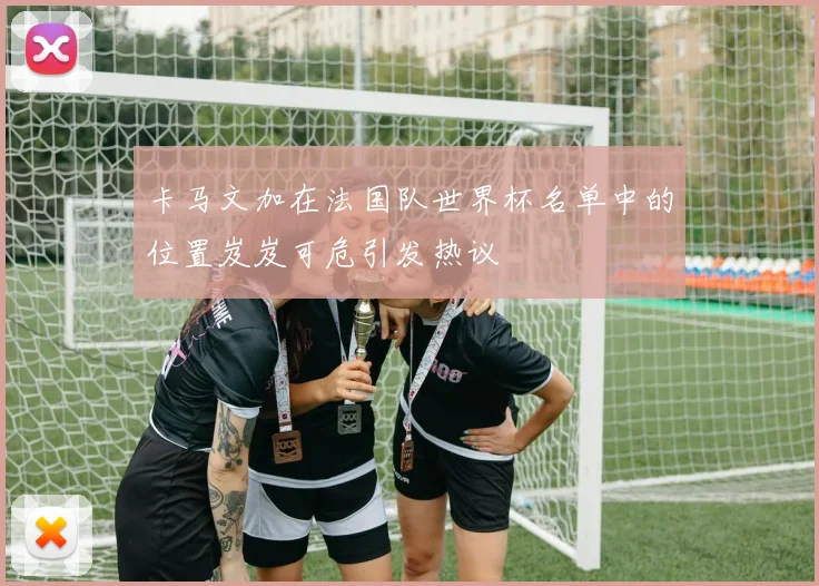 卡马文加在法国队世界杯名单中的位置岌岌可危引发热议