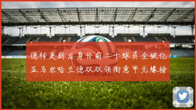 德转更新后身价前二十球员全破亿亚马尔哈兰德双双领衔意甲无缘榜单