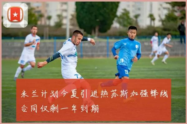 米兰计划今夏引进热苏斯加强锋线合同仅剩一年到期