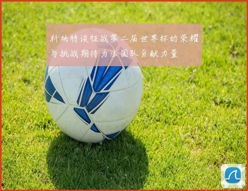 科纳特谈征战第二届世界杯的荣耀与挑战期待为法国队贡献力量