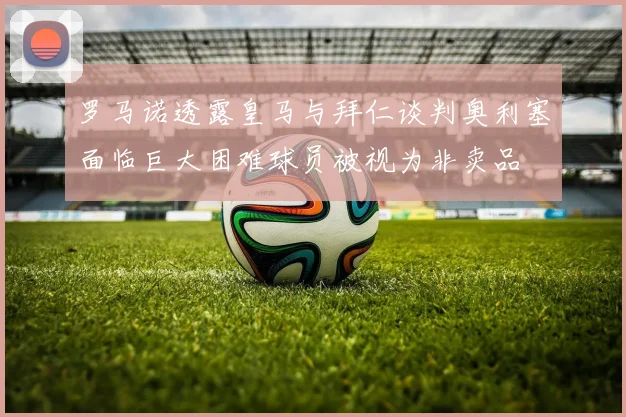 罗马诺透露皇马与拜仁谈判奥利塞面临巨大困难球员被视为非卖品