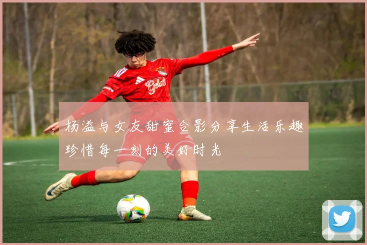 杨溢与女友甜蜜合影分享生活乐趣珍惜每一刻的美好时光