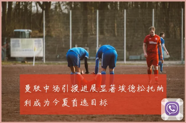曼联中场引援进展显著埃德松托纳利成为今夏首选目标